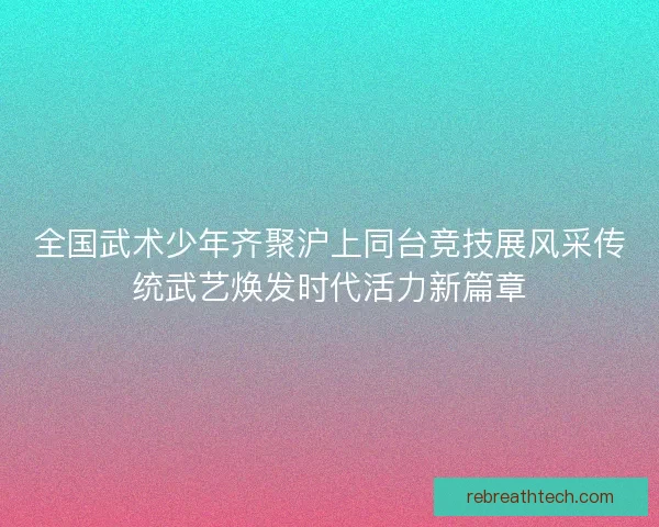 全国武术少年齐聚沪上同台竞技展风采传统武艺焕发时代活力新篇章