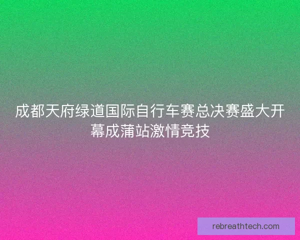 成都天府绿道国际自行车赛总决赛盛大开幕成蒲站激情竞技