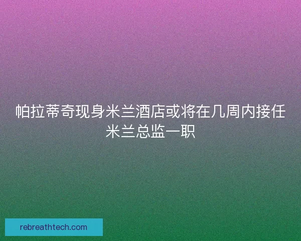 帕拉蒂奇现身米兰酒店或将在几周内接任米兰总监一职