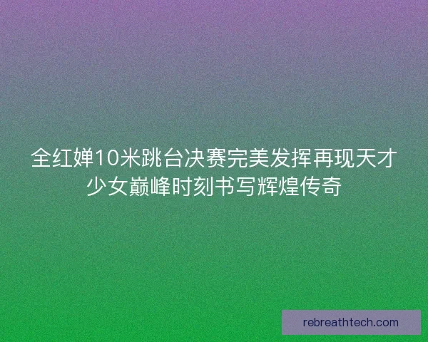 全红婵10米跳台决赛完美发挥再现天才少女巅峰时刻书写辉煌传奇