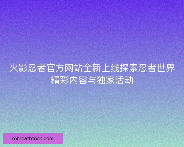 火影忍者官方网站全新上线探索忍者世界精彩内容与独家活动