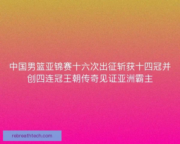 中国男篮亚锦赛十六次出征斩获十四冠并创四连冠王朝传奇见证亚洲霸主
