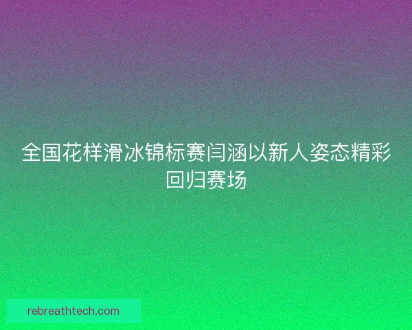全国花样滑冰锦标赛闫涵以新人姿态精彩回归赛场