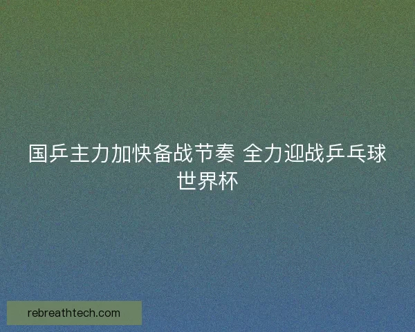 国乒主力加快备战节奏 全力迎战乒乓球世界杯