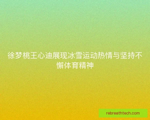 徐梦桃王心迪展现冰雪运动热情与坚持不懈体育精神
